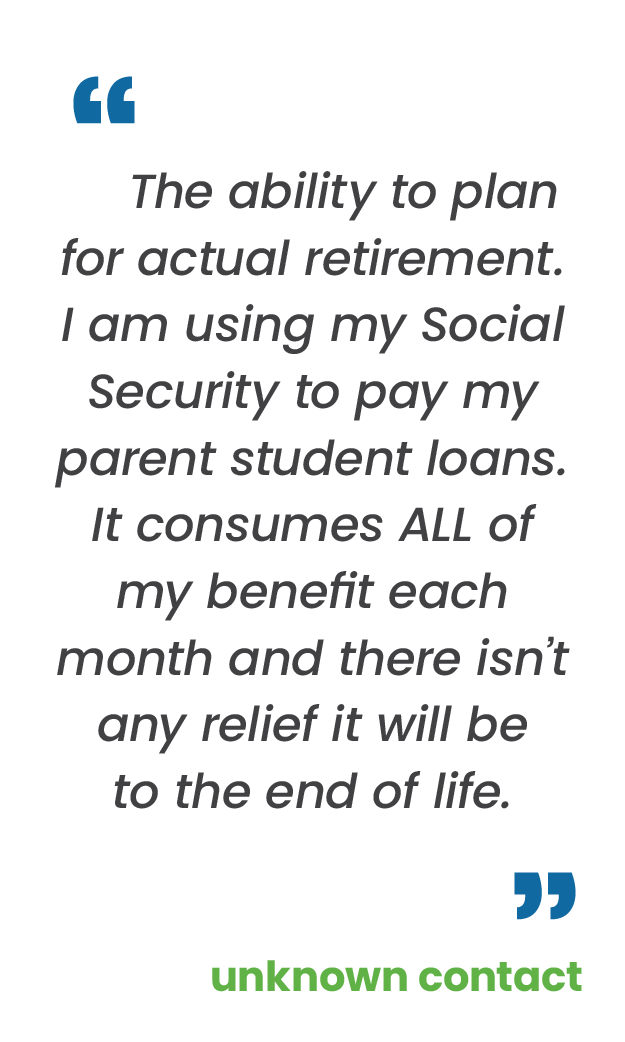 Large blue quotation mark; "The ability to plan for actual retirement. I am using my Social Security to pay my parent student loans. It consumes ALL of my benefit each month and there isn’t any relief it will be to the end of life.“ in gray; large blue quotation mark; unknown contact in green