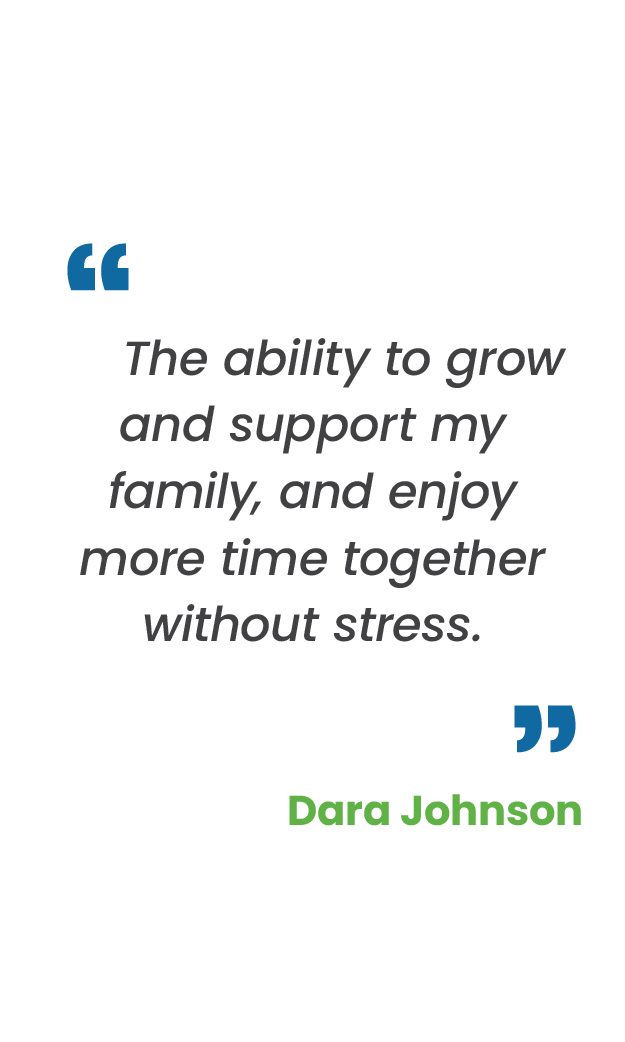 Large blue quotation mark; "The ability to grow and support my family, and enjoy more time together without stress.“ in gray; large blue quotation mark; Dara Johnson in green