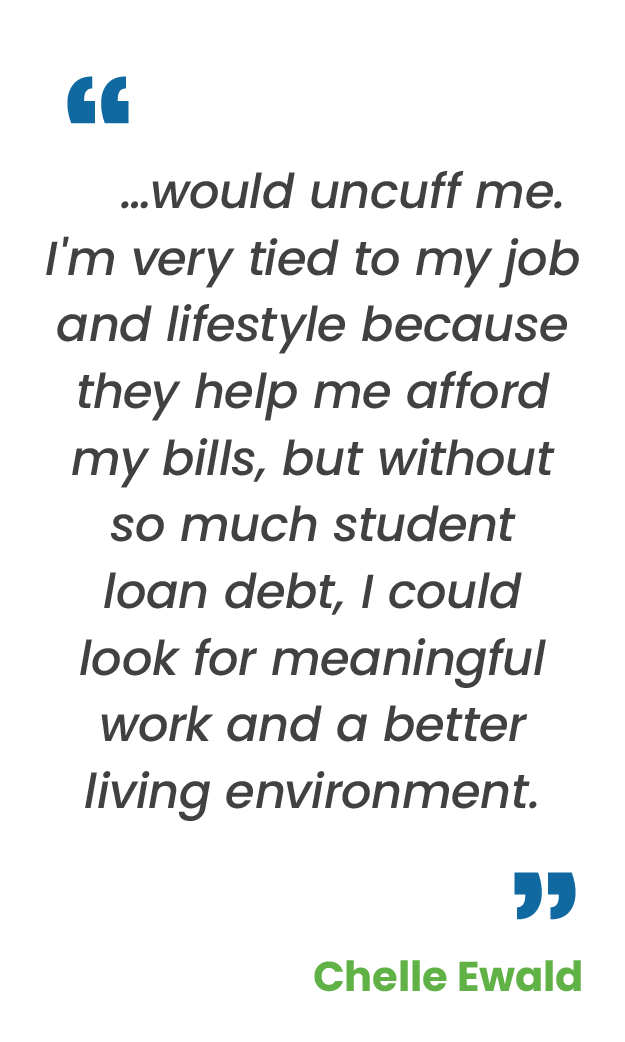 Large blue quotation mark; "…would uncuff me. I'm very tied to my job and lifestyle because they help me afford my bills, but without so much student loan debt, I could look for meaningful work and a better living environment.“ in gray; large blue quotation mark; Chelle Ewald in green