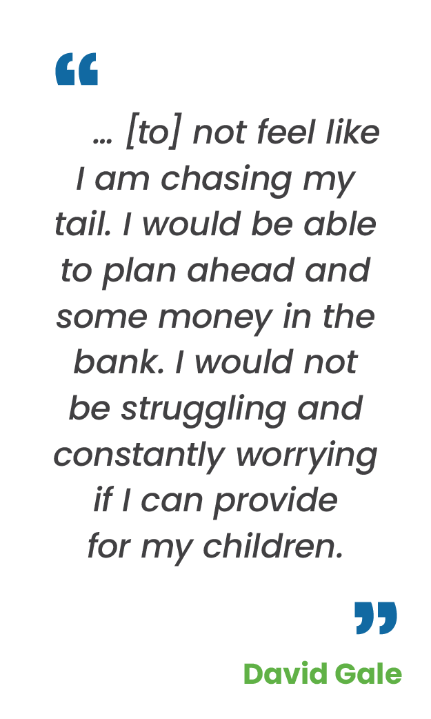 Large blue quotation mark; "… [to] not feel like I am chasing my tail. I would be able to plan ahead and some money in the bank. I would not be struggling and constantly worrying if I can provide for my children.“ in gray; large blue quotation mark; David Gale in green